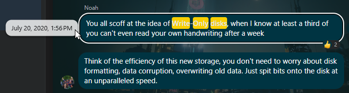 Noah
You all scoff at the idea of
when I know at least a third of
you cant even read your own handwriting after a week
Think of the efficiency of this new storage, you dont need to worry about disk
formatting, data corruption, overwriting old data. Just spit bits onto the disk at
an unparalleled speed.